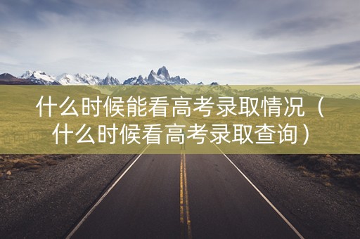 什么时候能看高考录取情况（什么时候看高考录取查询）