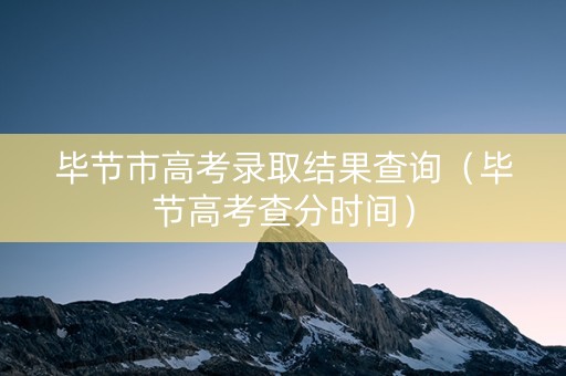 毕节市高考录取结果查询（毕节高考查分时间）