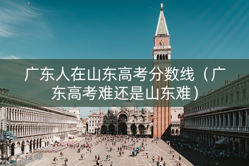 广东人在山东高考分数线（广东高考难还是山东难）