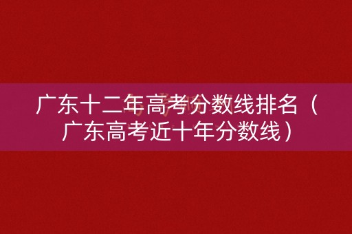 广东十二年高考分数线排名（广东高考近十年分数线）