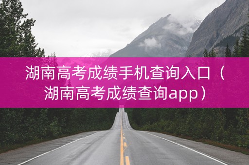 湖南高考成绩手机查询入口（湖南高考成绩查询app）