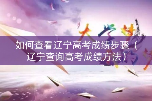 如何查看辽宁高考成绩步骤（辽宁查询高考成绩方法）