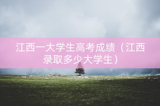 江西一大学生高考成绩（江西录取多少大学生）