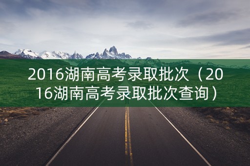 2016湖南高考录取批次（2016湖南高考录取批次查询）