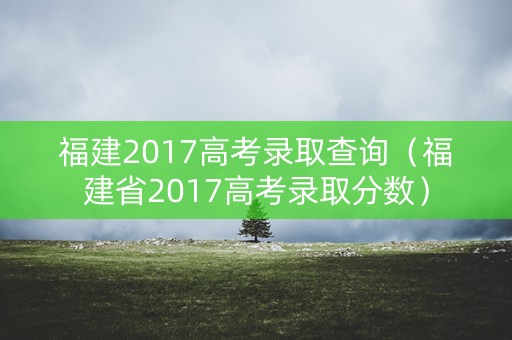 福建2017高考录取查询（福建省2017高考录取分数）