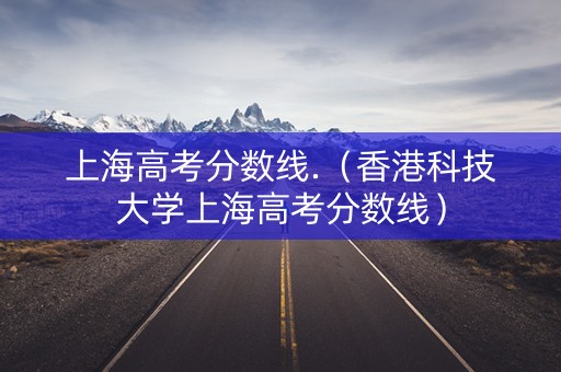 上海高考分数线.（香港科技大学上海高考分数线）