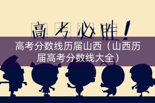高考分数线历届山西（山西历届高考分数线大全）