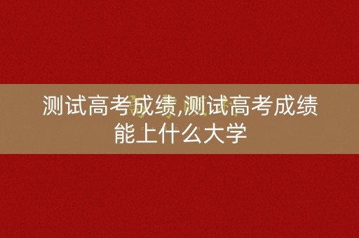 测试高考成绩,测试高考成绩能上什么大学