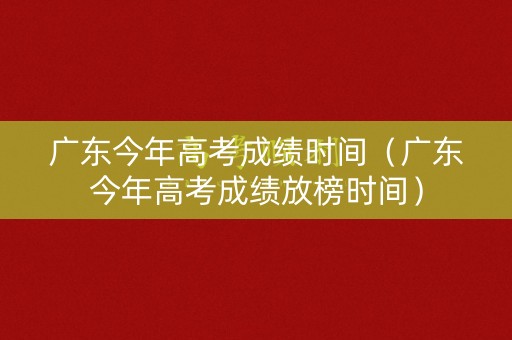 广东今年高考成绩时间（广东今年高考成绩放榜时间）