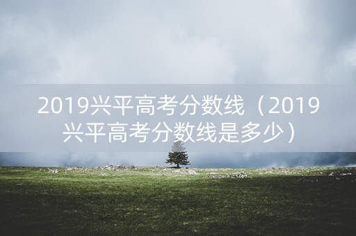 2019兴平高考分数线（2019兴平高考分数线是多少）
