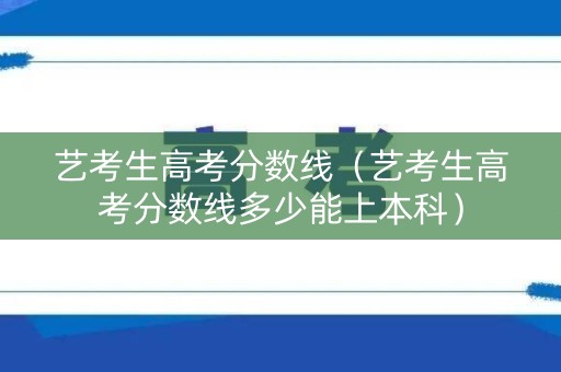 艺考生高考分数线（艺考生高考分数线多少能上本科）