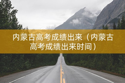 内蒙古高考成绩出来（内蒙古高考成绩出来时间）