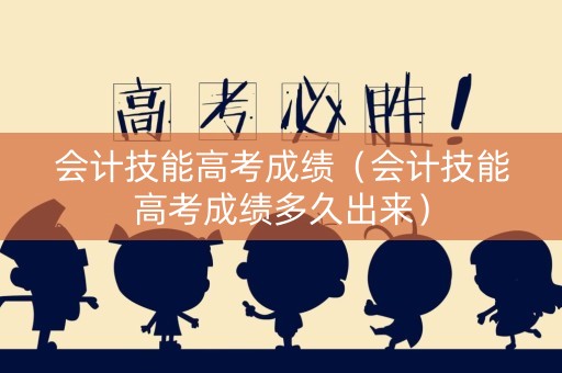 会计技能高考成绩（会计技能高考成绩多久出来）