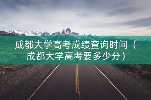 成都大学高考成绩查询时间（成都大学高考要多少分）
