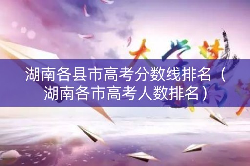 湖南各县市高考分数线排名（湖南各市高考人数排名）