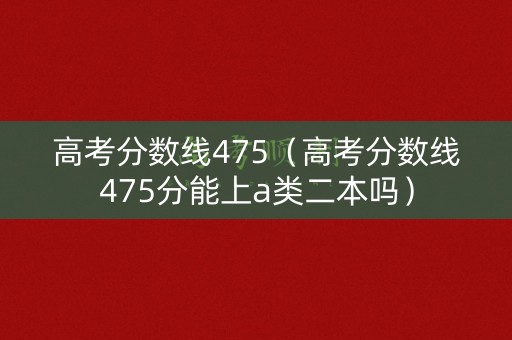 高考分数线475（高考分数线475分能上a类二本吗）