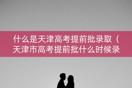 什么是天津高考提前批录取（天津市高考提前批什么时候录取）