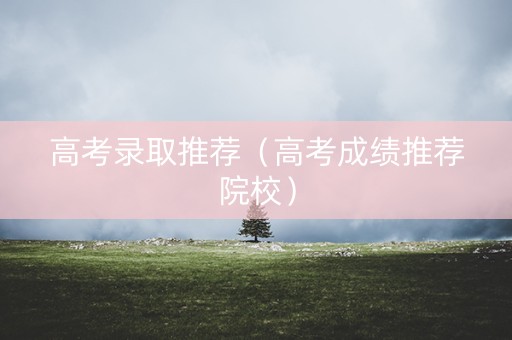 高考录取推荐（高考成绩推荐院校）