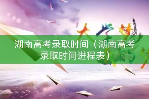 湖南高考录取时间（湖南高考录取时间进程表）