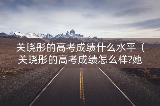 关晓彤的高考成绩什么水平（关晓彤的高考成绩怎么样?她能上什么大学?）