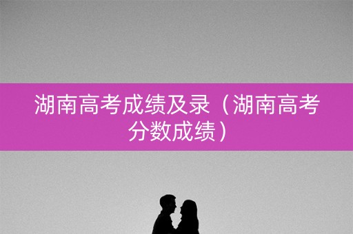 湖南高考成绩及录（湖南高考分数成绩）