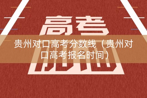 贵州对口高考分数线（贵州对口高考报名时间）