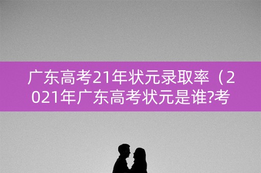 广东高考21年状元录取率（2021年广东高考状元是谁?考了多少分）