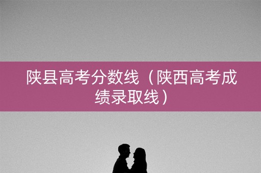 陕县高考分数线（陕西高考成绩录取线）