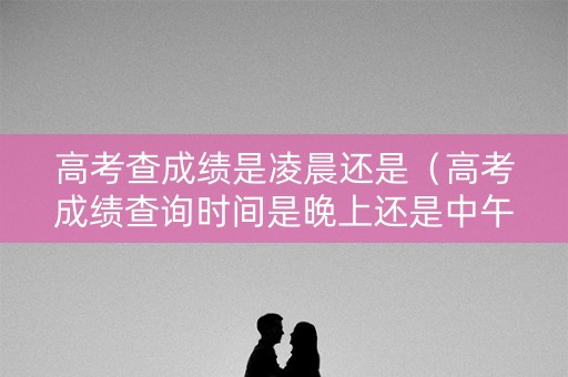 高考查成绩是凌晨还是（高考成绩查询时间是晚上还是中午）