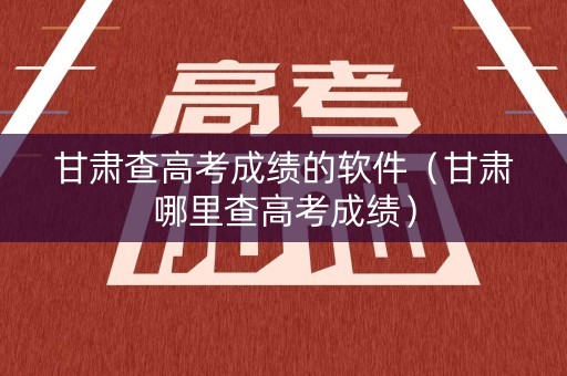 甘肃查高考成绩的软件（甘肃哪里查高考成绩）