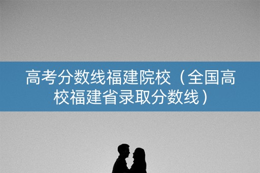 高考分数线福建院校（全国高校福建省录取分数线）