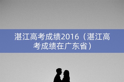湛江高考成绩2016（湛江高考成绩在广东省）