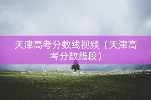 天津高考分数线视频（天津高考分数线段）