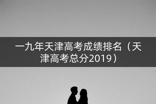 一九年天津高考成绩排名（天津高考总分2019）