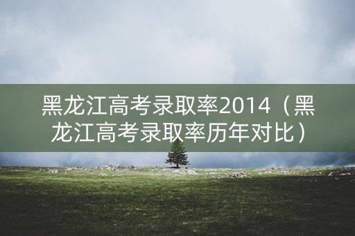 黑龙江高考录取率2014（黑龙江高考录取率历年对比）