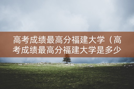 高考成绩最高分福建大学（高考成绩最高分福建大学是多少）