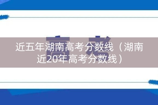 近五年湖南高考分数线（湖南近20年高考分数线）
