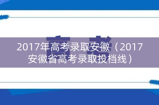 2017年高考录取安徽（2017安徽省高考录取投档线）