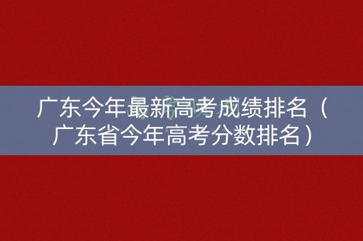 广东今年最新高考成绩排名（广东省今年高考分数排名）