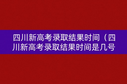 四川新高考录取结果时间（四川新高考录取结果时间是几号）