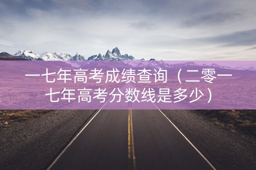 一七年高考成绩查询（二零一七年高考分数线是多少）