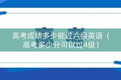 高考成绩多少能过六级英语（高考多少分可以过4级）