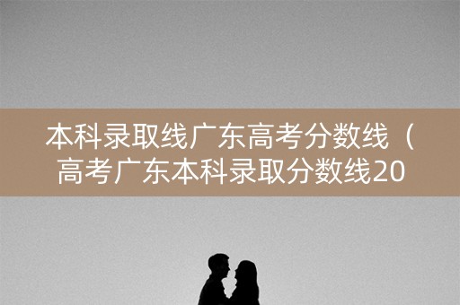 本科录取线广东高考分数线（高考广东本科录取分数线2020）