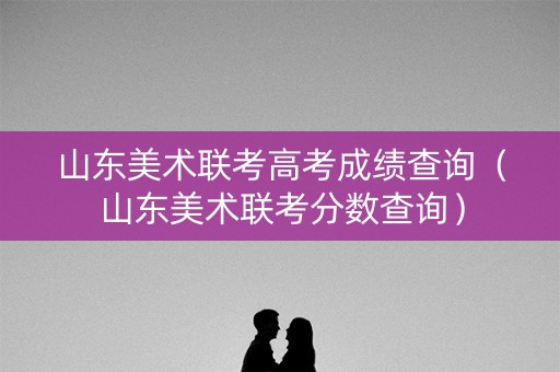 山东美术联考高考成绩查询（山东美术联考分数查询）