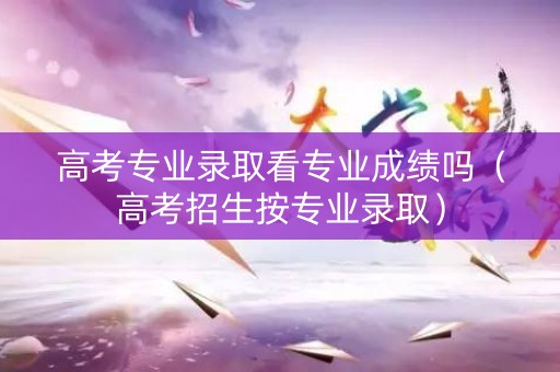 高考专业录取看专业成绩吗（高考招生按专业录取）