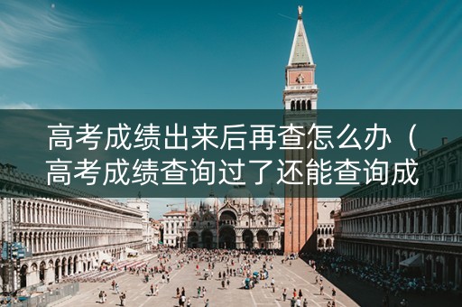 高考成绩出来后再查怎么办（高考成绩查询过了还能查询成绩吗?）