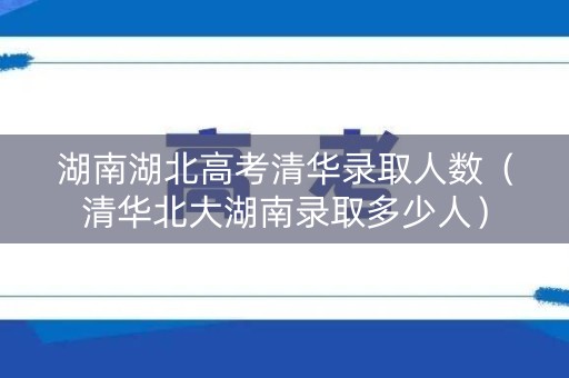 湖南湖北高考清华录取人数（清华北大湖南录取多少人）
