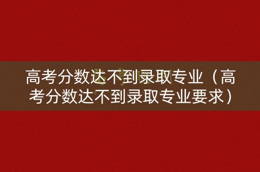 高考分数达不到录取专业（高考分数达不到录取专业要求）