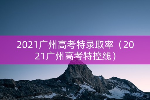 2021广州高考特录取率（2021广州高考特控线）