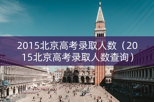 2015北京高考录取人数（2015北京高考录取人数查询）